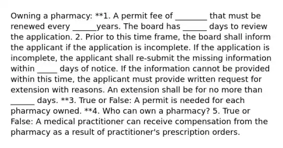 Owning a pharmacy: **1. A permit fee of ________ that must be renewed every ______years. The board has ______ days to review the application. 2. Prior to this time frame, the board shall inform the applicant if the application is incomplete. If the application is incomplete, the applicant shall re-submit the missing information within _____ days of notice. If the information cannot be provided within this time, the applicant must provide written request for extension with reasons. An extension shall be for no more than ______ days. **3. True or False: A permit is needed for each pharmacy owned. **4. Who can own a pharmacy? 5. True or False: A medical practitioner can receive compensation from the pharmacy as a result of practitioner's prescription orders.