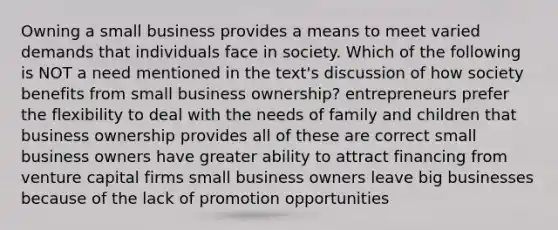 Owning a small business provides a means to meet varied demands that individuals face in society. Which of the following is NOT a need mentioned in the text's discussion of how society benefits from small business ownership? entrepreneurs prefer the flexibility to deal with the needs of family and children that business ownership provides all of these are correct small business owners have greater ability to attract financing from venture capital firms small business owners leave big businesses because of the lack of promotion opportunities