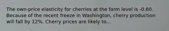 The own-price elasticity for cherries at the farm level is -0.60. Because of the recent freeze in Washington, cherry production will fall by 12%. Cherry prices are likely to...