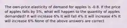 The own-price elasticity of demand for apples is -0.8. If the price of apples falls by 5%, what will happen to the quantity of apples demanded? It will increase 6% It will fall 4% It will increase 4% It will increase 6% None of the above answers are correct