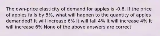 The own-price elasticity of demand for apples is -0.8. If the price of apples falls by 5%, what will happen to the quantity of apples demanded? It will increase 6% It will fall 4% It will increase 4% It will increase 6% None of the above answers are correct