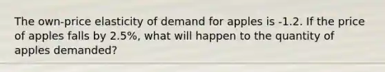 The own-price elasticity of demand for apples is -1.2. If the price of apples falls by 2.5%, what will happen to the quantity of apples demanded?