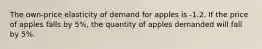 The own-price elasticity of demand for apples is -1.2. If the price of apples falls by 5%, the quantity of apples demanded will fall by 5%.