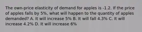 The own-price elasticity of demand for apples is -1.2. If the price of apples falls by 5%, what will happen to the quantity of apples demanded? A. It will increase 5% B. It will fall 4.3% C. It will increase 4.2% D. It will increase 6%