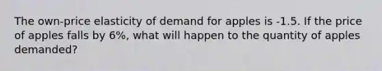 The own-price elasticity of demand for apples is -1.5. If the price of apples falls by 6%, what will happen to the quantity of apples demanded?