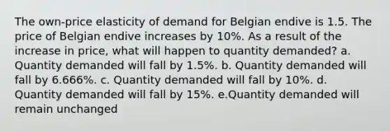 The own-price elasticity of demand for Belgian endive is 1.5. The price of Belgian endive increases by 10%. As a result of the increase in price, what will happen to quantity demanded? a. Quantity demanded will fall by 1.5%. b. Quantity demanded will fall by 6.666%. c. Quantity demanded will fall by 10%. d. Quantity demanded will fall by 15%. e.Quantity demanded will remain unchanged