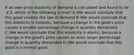 If an own-price elasticity of demand is calculated and found to be -2.5, which of the following is true? A.)We would conclude that this good violates the law of demand B.)We would conclude that this elasticity is inelastic, because a change in the good's price causes a smaller percentage change in quantity demanded C.)We would conclude that this elasticity is elastic, because a change in the good's price causes an even larger percentage change in quantity demanded D.)We would conclude that this good is a normal good