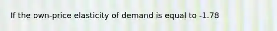 If the own-price elasticity of demand is equal to -1.78