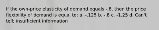 If the own-price elasticity of demand equals -.8, then the price flexibility of demand is equal to: a. -.125 b. -.8 c. -1.25 d. Can't tell; insufficient information