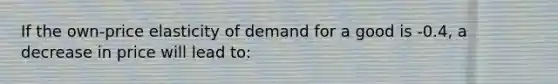 If the own-price elasticity of demand for a good is -0.4, a decrease in price will lead to: