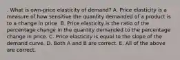 . What is​ own-price elasticity of​ demand? A. Price elasticity is a measure of how sensitive the quantity demanded of a product is to a change in price. B. Price elasticity is the ratio of the percentage change in the quantity demanded to the percentage change in price. C. Price elasticity is equal to the slope of the demand curve. D. Both A and B are correct. E. All of the above are correct.