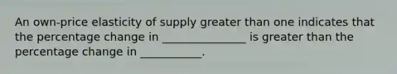 An own-price elasticity of supply greater than one indicates that the percentage change in _______________ is greater than the percentage change in ___________.