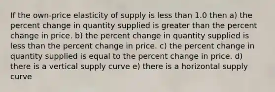 If the own-price elasticity of supply is less than 1.0 then a) the percent change in quantity supplied is greater than the percent change in price. b) the percent change in quantity supplied is less than the percent change in price. c) the percent change in quantity supplied is equal to the percent change in price. d) there is a vertical supply curve e) there is a horizontal supply curve