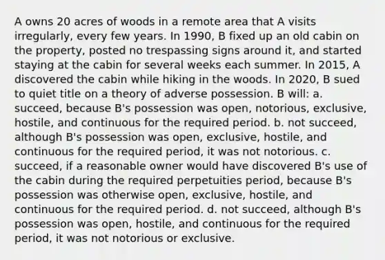 A owns 20 acres of woods in a remote area that A visits irregularly, every few years. In 1990, B fixed up an old cabin on the property, posted no trespassing signs around it, and started staying at the cabin for several weeks each summer. In 2015, A discovered the cabin while hiking in the woods. In 2020, B sued to quiet title on a theory of adverse possession. B will: a. succeed, because B's possession was open, notorious, exclusive, hostile, and continuous for the required period. b. not succeed, although B's possession was open, exclusive, hostile, and continuous for the required period, it was not notorious. c. succeed, if a reasonable owner would have discovered B's use of the cabin during the required perpetuities period, because B's possession was otherwise open, exclusive, hostile, and continuous for the required period. d. not succeed, although B's possession was open, hostile, and continuous for the required period, it was not notorious or exclusive.