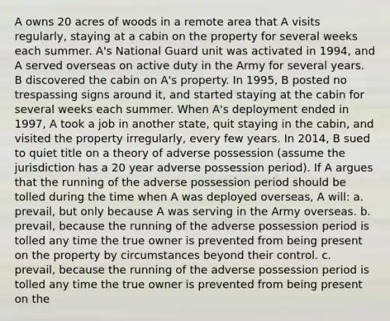 A owns 20 acres of woods in a remote area that A visits regularly, staying at a cabin on the property for several weeks each summer. A's National Guard unit was activated in 1994, and A served overseas on active duty in the Army for several years. B discovered the cabin on A's property. In 1995, B posted no trespassing signs around it, and started staying at the cabin for several weeks each summer. When A's deployment ended in 1997, A took a job in another state, quit staying in the cabin, and visited the property irregularly, every few years. In 2014, B sued to quiet title on a theory of adverse possession (assume the jurisdiction has a 20 year adverse possession period). If A argues that the running of the adverse possession period should be tolled during the time when A was deployed overseas, A will: a. prevail, but only because A was serving in the Army overseas. b. prevail, because the running of the adverse possession period is tolled any time the true owner is prevented from being present on the property by circumstances beyond their control. c. prevail, because the running of the adverse possession period is tolled any time the true owner is prevented from being present on the