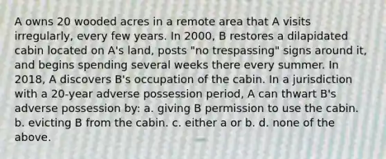 A owns 20 wooded acres in a remote area that A visits irregularly, every few years. In 2000, B restores a dilapidated cabin located on A's land, posts "no trespassing" signs around it, and begins spending several weeks there every summer. In 2018, A discovers B's occupation of the cabin. In a jurisdiction with a 20-year adverse possession period, A can thwart B's adverse possession by: a. giving B permission to use the cabin. b. evicting B from the cabin. c. either a or b. d. none of the above.