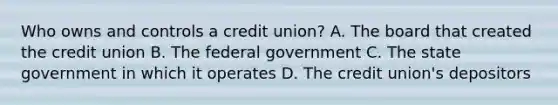 Who owns and controls a credit union? A. The board that created the credit union B. The federal government C. The state government in which it operates D. The credit union's depositors