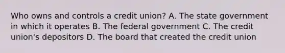 Who owns and controls a credit union? A. The state government in which it operates B. The federal government C. The credit union's depositors D. The board that created the credit union