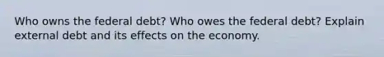 Who owns the federal debt? Who owes the federal debt? Explain external debt and its effects on the economy.