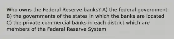 Who owns the Federal Reserve banks? A) the federal government B) the governments of the states in which the banks are located C) the private commercial banks in each district which are members of the Federal Reserve System