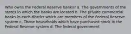 Who owns the Federal Reserve banks? a. The governments of the states in which the banks are located b. The private commercial banks in each district which are members of the Federal Reserve system c. Those households which have purchased stock in the Federal Reserve system d. The federal government