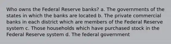 Who owns the Federal Reserve banks? a. The governments of the states in which the banks are located b. The private commercial banks in each district which are members of the Federal Reserve system c. Those households which have purchased stock in the Federal Reserve system d. The federal government