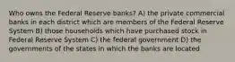 Who owns the Federal Reserve banks? A) the private commercial banks in each district which are members of the Federal Reserve System B) those households which have purchased stock in Federal Reserve System C) the federal government D) the governments of the states in which the banks are located