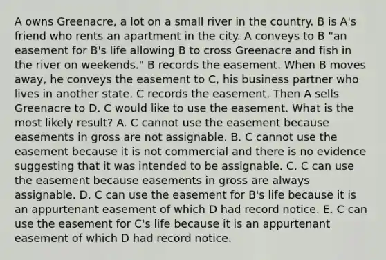 A owns Greenacre, a lot on a small river in the country. B is A's friend who rents an apartment in the city. A conveys to B "an easement for B's life allowing B to cross Greenacre and fish in the river on weekends." B records the easement. When B moves away, he conveys the easement to C, his business partner who lives in another state. C records the easement. Then A sells Greenacre to D. C would like to use the easement. What is the most likely result? A. C cannot use the easement because easements in gross are not assignable. B. C cannot use the easement because it is not commercial and there is no evidence suggesting that it was intended to be assignable. C. C can use the easement because easements in gross are always assignable. D. C can use the easement for B's life because it is an appurtenant easement of which D had record notice. E. C can use the easement for C's life because it is an appurtenant easement of which D had record notice.