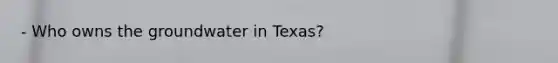 - Who owns the groundwater in Texas?