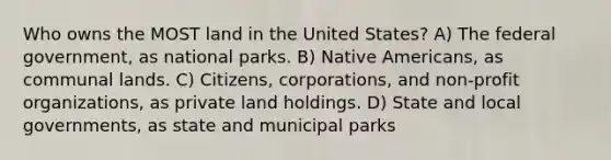 Who owns the MOST land in the United States? A) The federal government, as national parks. B) Native Americans, as communal lands. C) Citizens, corporations, and non-profit organizations, as private land holdings. D) State and local governments, as state and municipal parks