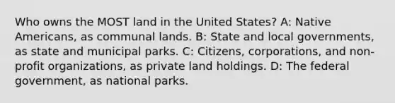 Who owns the MOST land in the United States? A: Native Americans, as communal lands. B: State and local governments, as state and municipal parks. C: Citizens, corporations, and non-profit organizations, as private land holdings. D: The federal government, as national parks.