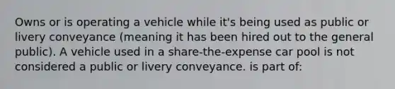 Owns or is operating a vehicle while it's being used as public or livery conveyance (meaning it has been hired out to the general public). A vehicle used in a share-the-expense car pool is not considered a public or livery conveyance. is part of: