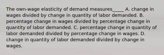 The own-wage elasticity of demand measures_____ A. change in wages divided by change in quantity of labor demanded. B. percentage change in wages divided by percentage change in quantity of labor demanded. C. percentage change in quantity of labor demanded divided by percentage change in wages. D. change in quantity of labor demanded divided by change in wages.