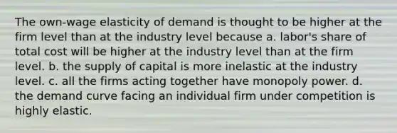 The own-wage elasticity of demand is thought to be higher at the firm level than at the industry level because a. labor's share of total cost will be higher at the industry level than at the firm level. b. the supply of capital is more inelastic at the industry level. c. all the firms acting together have monopoly power. d. the demand curve facing an individual firm under competition is highly elastic.