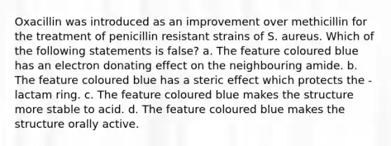 Oxacillin was introduced as an improvement over methicillin for the treatment of penicillin resistant strains of S. aureus. Which of the following statements is false? a. The feature coloured blue has an electron donating effect on the neighbouring amide. b. The feature coloured blue has a steric effect which protects the -lactam ring. c. The feature coloured blue makes the structure more stable to acid. d. The feature coloured blue makes the structure orally active.