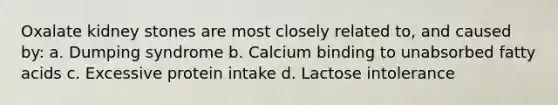 Oxalate kidney stones are most closely related to, and caused by: a. Dumping syndrome b. Calcium binding to unabsorbed fatty acids c. Excessive protein intake d. Lactose intolerance