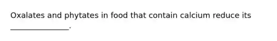 Oxalates and phytates in food that contain calcium reduce its _______________.