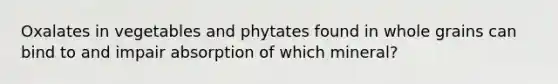 Oxalates in vegetables and phytates found in whole grains can bind to and impair absorption of which mineral?