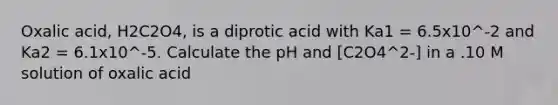 Oxalic acid, H2C2O4, is a diprotic acid with Ka1 = 6.5x10^-2 and Ka2 = 6.1x10^-5. Calculate the pH and [C2O4^2-] in a .10 M solution of oxalic acid