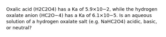 Oxalic acid (H2C2O4) has a Ka of 5.9×10−2, while the hydrogen oxalate anion (HC2O−4) has a Ka of 6.1×10−5. Is an aqueous solution of a hydrogen oxalate salt (e.g. NaHC2O4) acidic, basic, or neutral?