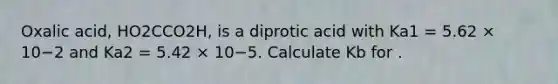 Oxalic acid, HO2CCO2H, is a diprotic acid with Ka1 = 5.62 × 10−2 and Ka2 = 5.42 × 10−5. Calculate Kb for .