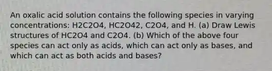 An oxalic acid solution contains the following species in varying concentrations: H2C2O4, HC2O42, C2O4, and H. (a) Draw Lewis structures of HC2O4 and C2O4. (b) Which of the above four species can act only as acids, which can act only as bases, and which can act as both acids and bases?