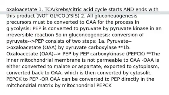 oxaloacetate 1. TCA/krebs/citric acid cycle starts AND ends with this product (NOT GLYCOLYSIS) 2. All gluconeuogenesis precursors must be converted to OAA for the process In glycolysis: PEP is converted to pyruvate by pyruvate kinase in an irreversible reaction So in gluconeogenesis: conversion of pyruvate-->PEP consists of two steps: 1a. Pyruvate-->oxaloacetate (OAA) by pyruvate carboxylase **1b. Oxaloacetate (OAA)--> PEP by PEP carboxykinase (PEPCK) **The inner mitochondrial membrane is not permeable to OAA -OAA is either converted to malate or aspartate, exported to cytoplasm, converted back to OAA, which is then converted by cytosolic PEPCK to PEP -OR OAA can be converted to PEP directly in the mitchondrial matrix by mitochondrial PEPCK