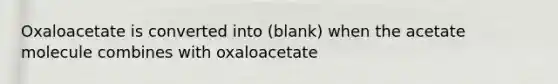 Oxaloacetate is converted into (blank) when the acetate molecule combines with oxaloacetate