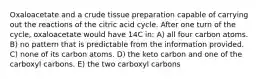 Oxaloacetate and a crude tissue preparation capable of carrying out the reactions of the citric acid cycle. After one turn of the cycle, oxaloacetate would have 14C in: A) all four carbon atoms. B) no pattern that is predictable from the information provided. C) none of its carbon atoms. D) the keto carbon and one of the carboxyl carbons. E) the two carboxyl carbons