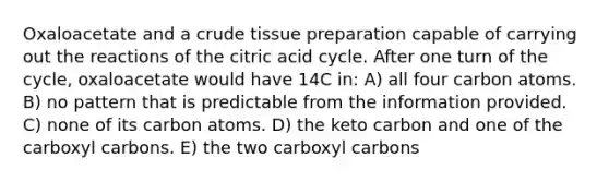 Oxaloacetate and a crude tissue preparation capable of carrying out the reactions of the citric acid cycle. After one turn of the cycle, oxaloacetate would have 14C in: A) all four carbon atoms. B) no pattern that is predictable from the information provided. C) none of its carbon atoms. D) the keto carbon and one of the carboxyl carbons. E) the two carboxyl carbons