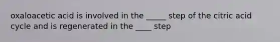 oxaloacetic acid is involved in the _____ step of the citric acid cycle and is regenerated in the ____ step