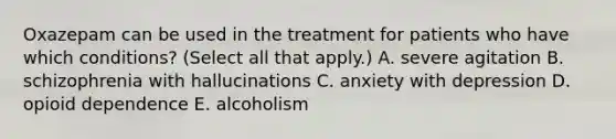 Oxazepam can be used in the treatment for patients who have which conditions? (Select all that apply.) A. severe agitation B. schizophrenia with hallucinations C. anxiety with depression D. opioid dependence E. alcoholism