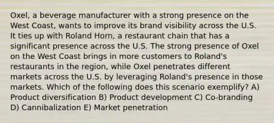 Oxel, a beverage manufacturer with a strong presence on the West Coast, wants to improve its brand visibility across the U.S. It ties up with Roland Horn, a restaurant chain that has a significant presence across the U.S. The strong presence of Oxel on the West Coast brings in more customers to Roland's restaurants in the region, while Oxel penetrates different markets across the U.S. by leveraging Roland's presence in those markets. Which of the following does this scenario exemplify? A) Product diversification B) Product development C) Co-branding D) Cannibalization E) Market penetration