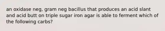 an oxidase neg, gram neg bacillus that produces an acid slant and acid butt on triple sugar iron agar is able to ferment which of the following carbs?